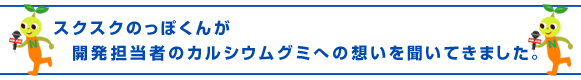 スクスクのっぽくん、開発担当者のカルシウムグミへの想いを聞いてきました。