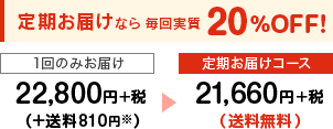 定期お届けなら毎回実質20％OFF！ １回のみお届け22,800円+税（+送料756円）→定期お届けコース21,660円+税(送料無料)