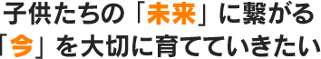 子供たちの「未来」に繋がる「今」を大切に育てていきたい