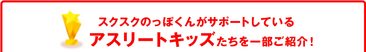 スクスクのっぽくんがサポートしているアスリートキッズたちを一部ご紹介！