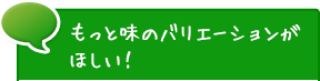 もっと味のバリエーションがほしい！