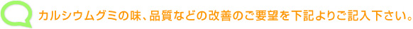 カルシウムグミの味、品質などの改善のご要望を下記よりご記入下さい。