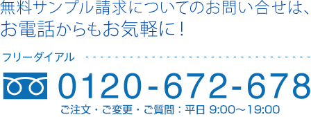 無料サンプル請求についてのお問い合せは、お電話からもお気軽に！0120-672-678 ご注文・ご変更：9:00〜21:00（年中無休） /ご質問：9:00〜19:00（土・日・祝休み）