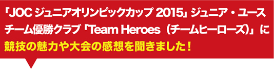 「JOCジュニアオリンピックカップ2015」 ジュニア・ユースチーム優勝クラブ 「Team Heroes（チームヒーローズ）」に競技の魅力や大会の感想を聞きました！
