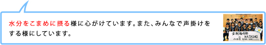 水分をこまめに摂る様に心がけています。また、みんなで声掛けをする様にしています。