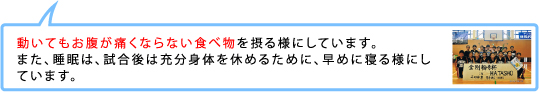 動いてもお腹が痛くならない食べ物を摂る様にしています。また、睡眠は、試合後は充分身体を休めるために、早めに寝る様にしています。