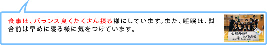 食事は、バランス良くたくさん摂る様にしています。また、睡眠は、試合前は早めに寝る様に気をつけています。