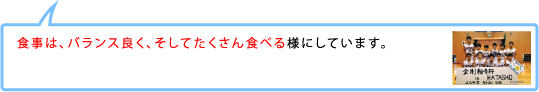 食事は、バランス良く、そしてたくさん食べる様にしています。