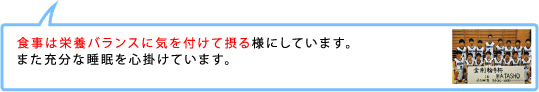 食事は栄養バランスに気を付けて摂る様にしています。
また充分な睡眠を心掛けています。