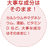 カルシウムやマグネシウム、亜鉛、ビタミンDなど、大事な成分はそのままに！大事な成分は
そのまま！